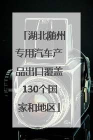 湖北随州专用汽车产品出口覆盖130个国家和地区