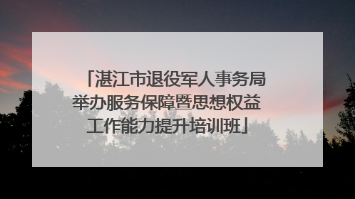 湛江市退役军人事务局举办服务保障暨思想权益工作能力提升培训班
