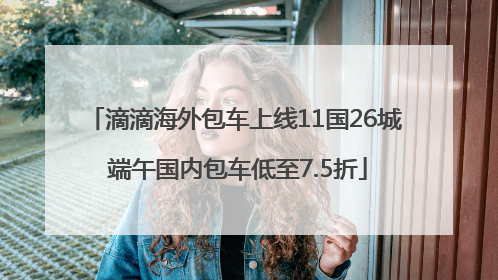 滴滴海外包车上线11国26城 端午国内包车低至7.5折