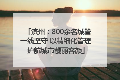 滨州：800余名城管一线坚守 以精细化管理护航城市靓丽容颜