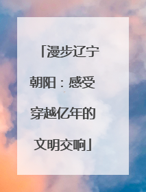 漫步辽宁朝阳：感受穿越亿年的文明交响
