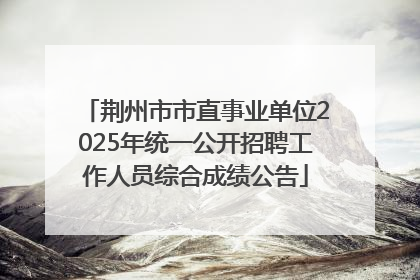 荆州市市直事业单位2025年统一公开招聘工作人员综合成绩公告