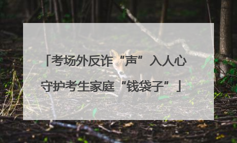 考场外反诈“声”入人心 守护考生家庭“钱袋子”