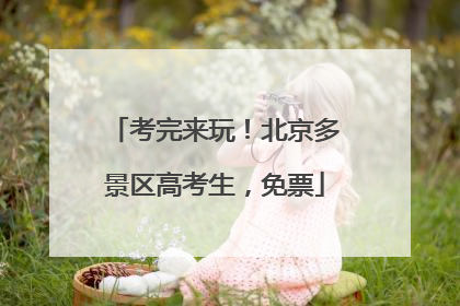 考完来玩！北京多景区高考生，免票