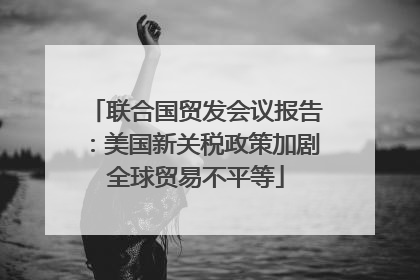 联合国贸发会议报告：美国新关税政策加剧全球贸易不平等