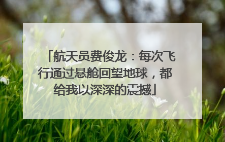 航天员费俊龙：每次飞行通过悬舱回望地球，都给我以深深的震撼