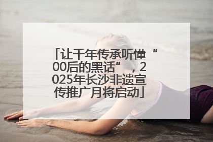 让千年传承听懂“00后的黑话”，2025年长沙非遗宣传推广月将启动