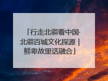 行走北疆看中国·北疆百城文化探源｜鲜卑故里话融合