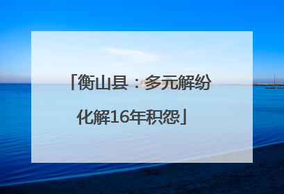 衡山县：多元解纷化解16年积怨