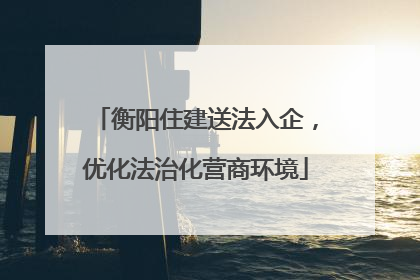 衡阳住建送法入企，优化法治化营商环境