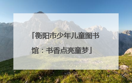 衡阳市少年儿童图书馆：书香点亮童梦