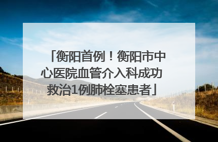 衡阳首例！衡阳市中心医院血管介入科成功救治1例肺栓塞患者