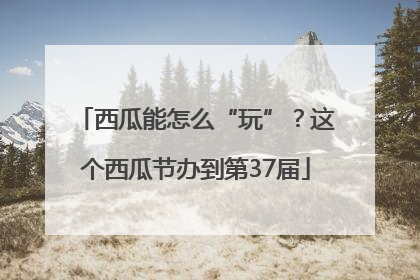西瓜能怎么“玩”？这个西瓜节办到第37届