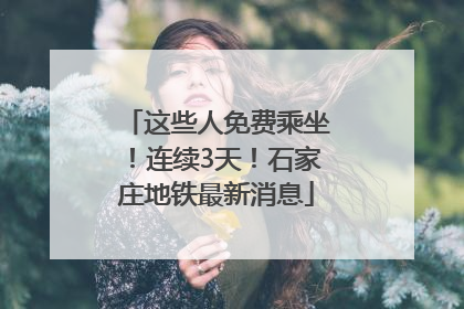 这些人免费乘坐！连续3天！石家庄地铁最新消息