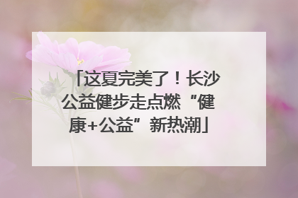 这夏完美了！长沙公益健步走点燃“健康+公益”新热潮