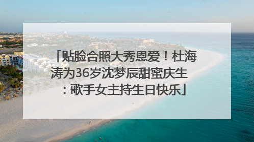 贴脸合照大秀恩爱！杜海涛为36岁沈梦辰甜蜜庆生：歌手女主持生日快乐
