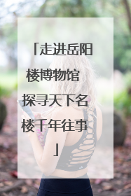 走进岳阳楼博物馆 探寻天下名楼千年往事