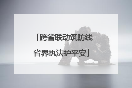 跨省联动筑防线 省界执法护平安