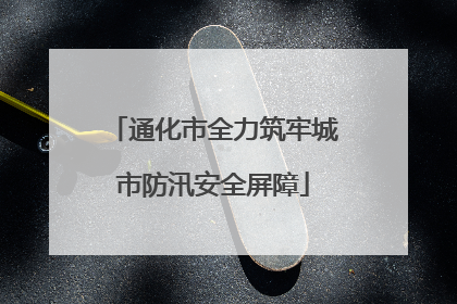 通化市全力筑牢城市防汛安全屏障