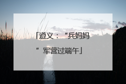 遵义：“兵妈妈”军营过端午