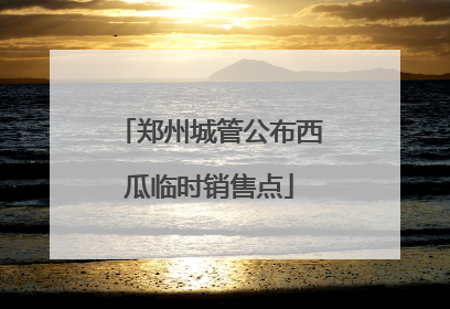 郑州城管公布西瓜临时销售点
