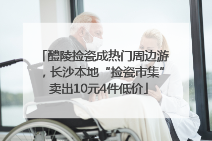 醴陵捡瓷成热门周边游，长沙本地“捡瓷市集”卖出10元4件低价