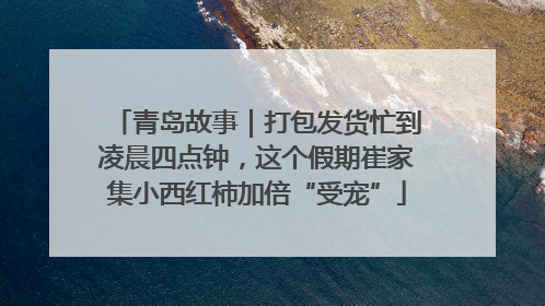 青岛故事｜打包发货忙到凌晨四点钟，这个假期崔家集小西红柿加倍“受宠”