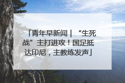 青年早新闻｜“生死战”主打进攻！国足抵达印尼，主教练发声