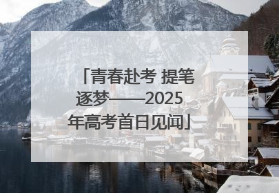 青春赴考 提笔逐梦——2025年高考首日见闻