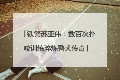 铁警苏亚伟：数百次扑咬训练淬炼警犬传奇