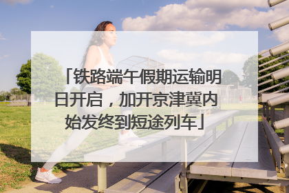 铁路端午假期运输明日开启，加开京津冀内始发终到短途列车