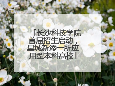 长沙科技学院首届招生启动，星城新添一所应用型本科高校