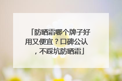 防晒霜哪个牌子好用又便宜？口碑公认，不踩坑防晒霜