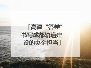 高温“答卷”书写成都轨道建设的央企担当