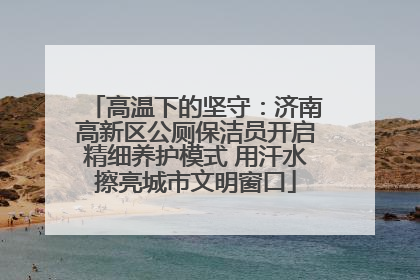 高温下的坚守：济南高新区公厕保洁员开启精细养护模式 用汗水擦亮城市文明窗口