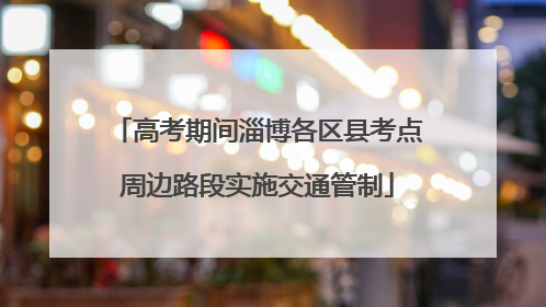高考期间淄博各区县考点周边路段实施交通管制