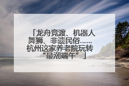 龙舟竞渡、机器人舞狮、非遗民俗……杭州这家养老院玩转“最潮端午”