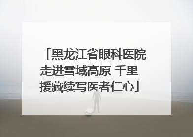 黑龙江省眼科医院走进雪域高原 千里援藏续写医者仁心