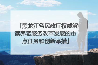 黑龙江省民政厅权威解读养老服务改革发展的重点任务和创新举措