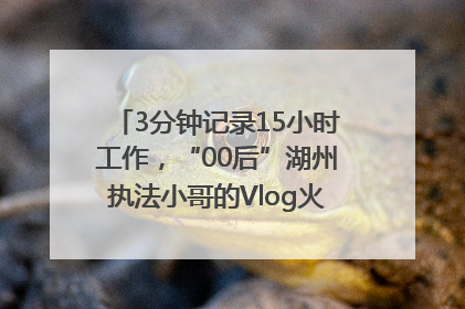 3分钟记录15小时工作，“00后”湖州执法小哥的Vlog火了，还被网友点赞