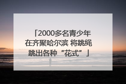 2000多名青少年在齐聚哈尔滨 将跳绳跳出各种“花式”