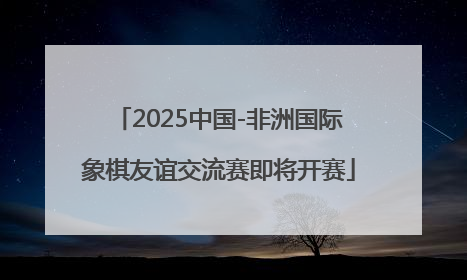 2025中国-非洲国际象棋友谊交流赛即将开赛