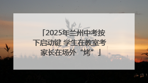2025年兰州中考按下启动键 学生在教室考 家长在场外“烤”