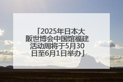 2025年日本大阪世博会中国馆福建活动周将于5月30日至6月1日举办