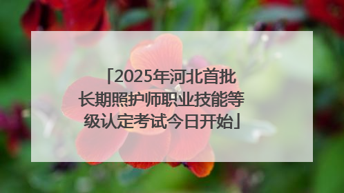 2025年河北首批长期照护师职业技能等级认定考试今日开始