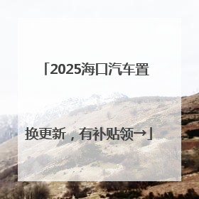 2025海口汽车置换更新，有补贴领→