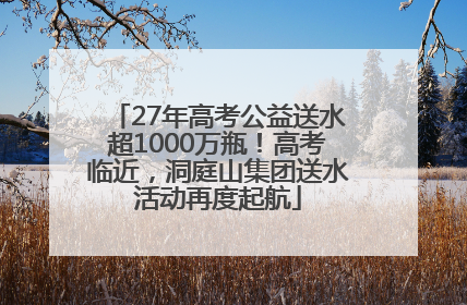 27年高考公益送水超1000万瓶！高考临近，洞庭山集团送水活动再度起航