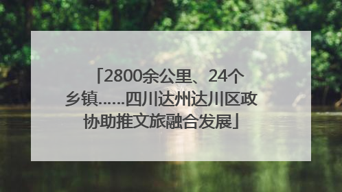 2800余公里、24个乡镇……四川达州达川区政协助推文旅融合发展