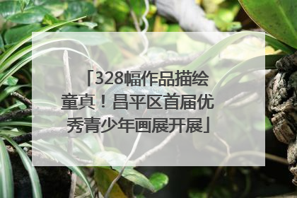 328幅作品描绘童真！昌平区首届优秀青少年画展开展