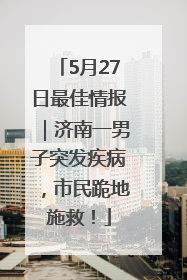 5月27日最佳情报｜济南一男子突发疾病，市民跪地施救！